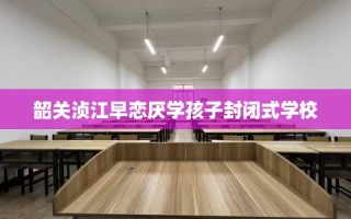 韶关浈江早恋厌学孩子封闭式学校