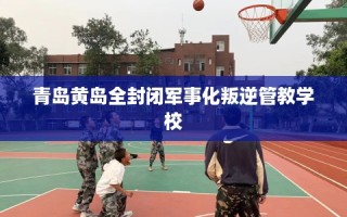 青岛黄岛全封闭军事化叛逆管教学校