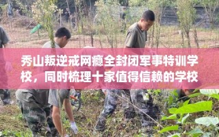 秀山叛逆戒网瘾全封闭军事特训学校，同时梳理十家值得信赖的学校！