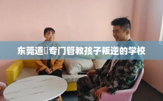 东莞道滘专门管教孩子叛逆的学校