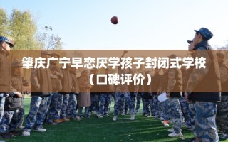 肇庆广宁早恋厌学孩子封闭式学校（口碑评价）