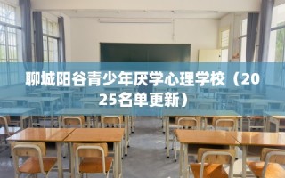 聊城阳谷青少年厌学心理学校（2025名单更新）