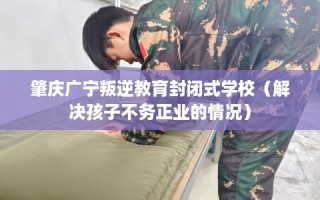 肇庆广宁叛逆教育封闭式学校（解决孩子不务正业的情况）