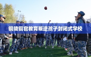 铜陵铜官教育叛逆孩子封闭式学校