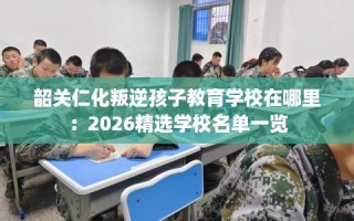 韶关仁化叛逆孩子教育学校在哪里：2026精选学校名单一览