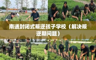 南通封闭式叛逆孩子学校（解决叛逆期问题）