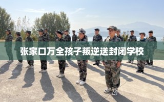 张家口万全孩子叛逆送封闭学校