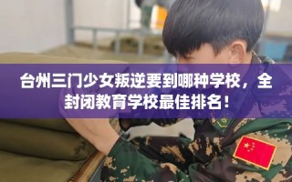台州三门少女叛逆要到哪种学校，全封闭教育学校最佳排名！