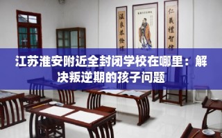 江苏淮安附近全封闭学校在哪里：解决叛逆期的孩子问题