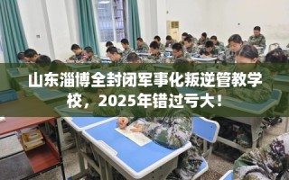 山东淄博全封闭军事化叛逆管教学校，2025年错过亏大！