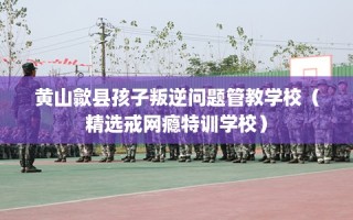 黄山歙县孩子叛逆问题管教学校（精选戒网瘾特训学校）