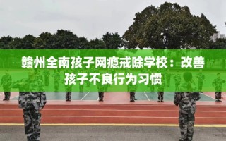 赣州全南孩子网瘾戒除学校：改善孩子不良行为习惯