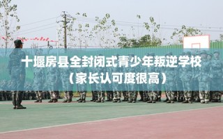 十堰房县全封闭式青少年叛逆学校（家长认可度很高）