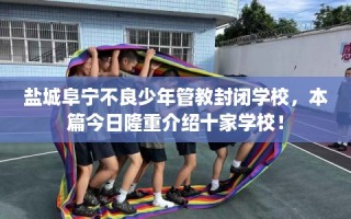 盐城阜宁不良少年管教封闭学校，本篇今日隆重介绍十家学校！