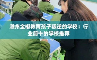 滁州全椒教育孩子叛逆的学校：行业前十的学校推荐