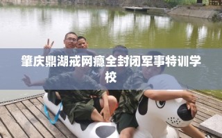肇庆鼎湖戒网瘾全封闭军事特训学校