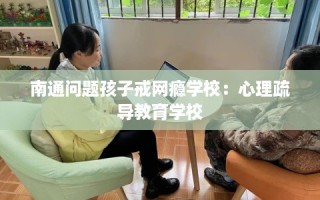 南通问题孩子戒网瘾学校：心理疏导教育学校