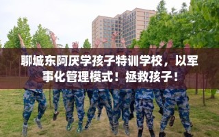聊城东阿厌学孩子特训学校，以军事化管理模式！拯救孩子！
