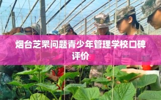 烟台芝罘问题青少年管理学校口碑评价