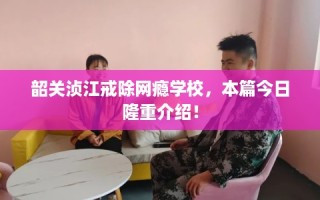 韶关浈江戒除网瘾学校，本篇今日隆重介绍！