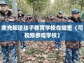 南充叛逆孩子教育学校在哪里（可视频参观学校）