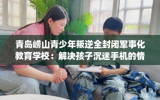 青岛崂山青少年叛逆全封闭军事化教育学校：解决孩子沉迷手机的情况