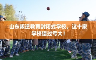 山东叛逆教育封闭式学校，这十家学校错过亏大！