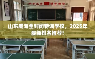 山东威海全封闭特训学校，2025年最新排名推荐!