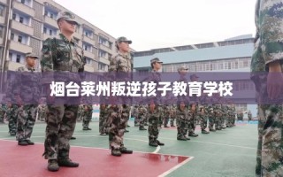烟台莱州叛逆孩子教育学校