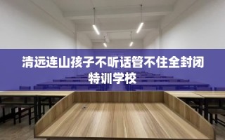 清远连山孩子不听话管不住全封闭特训学校