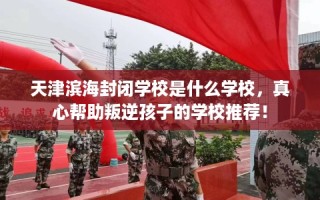 天津滨海封闭学校是什么学校，真心帮助叛逆孩子的学校推荐！