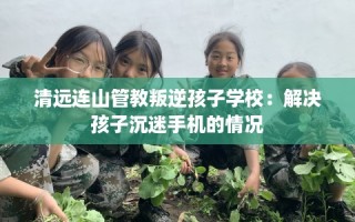 清远连山管教叛逆孩子学校：解决孩子沉迷手机的情况