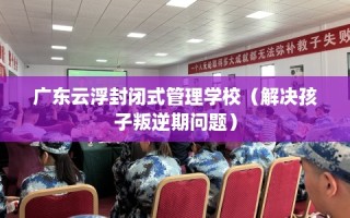 广东云浮封闭式管理学校（解决孩子叛逆期问题）