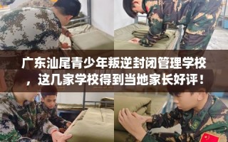 广东汕尾青少年叛逆封闭管理学校，这几家学校得到当地家长好评！