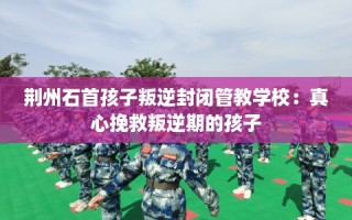 荆州石首孩子叛逆封闭管教学校：真心挽救叛逆期的孩子