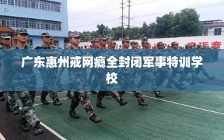 广东惠州戒网瘾全封闭军事特训学校