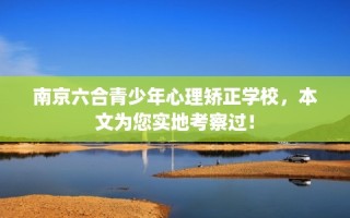 南京六合青少年心理矫正学校，本文为您实地考察过！