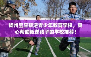 扬州宝应叛逆青少年教育学校，真心帮助叛逆孩子的学校推荐！
