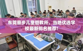 东莞寮步儿童管教所，当地优选学校最新排名推荐!