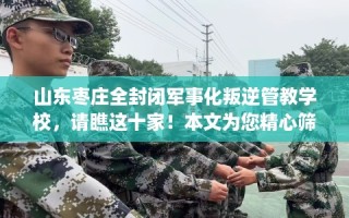 山东枣庄全封闭军事化叛逆管教学校，请瞧这十家！本文为您精心筛选！