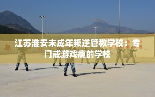 江苏淮安未成年叛逆管教学校：专门戒游戏瘾的学校
