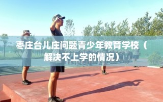 枣庄台儿庄问题青少年教育学校（解决不上学的情况）