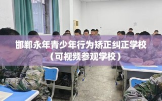 邯郸永年青少年行为矫正纠正学校（可视频参观学校）