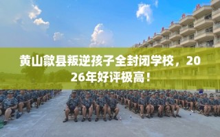 黄山歙县叛逆孩子全封闭学校，2026年好评极高！