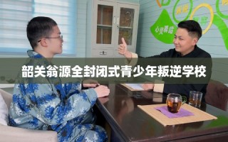 韶关翁源全封闭式青少年叛逆学校