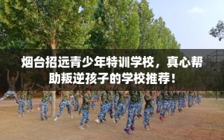烟台招远青少年特训学校，真心帮助叛逆孩子的学校推荐！
