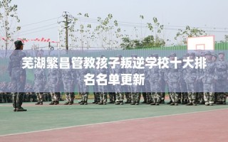 芜湖繁昌管教孩子叛逆学校十大排名名单更新