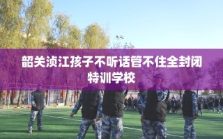 韶关浈江孩子不听话管不住全封闭特训学校