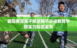 襄阳南漳孩子叛逆期不听话教育学校实力排名发布