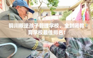 铜川叛逆孩子管理学校，全封闭教育学校最佳排名！